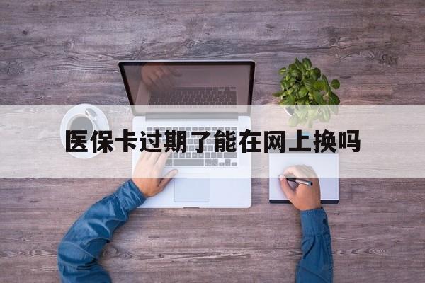 丽水最新医保卡过期了能在网上换吗方法分析(最方便真实的丽水医保卡到期可以网上办吗方法)